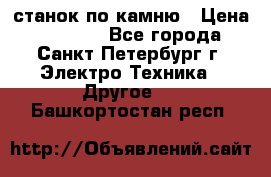 станок по камню › Цена ­ 29 000 - Все города, Санкт-Петербург г. Электро-Техника » Другое   . Башкортостан респ.